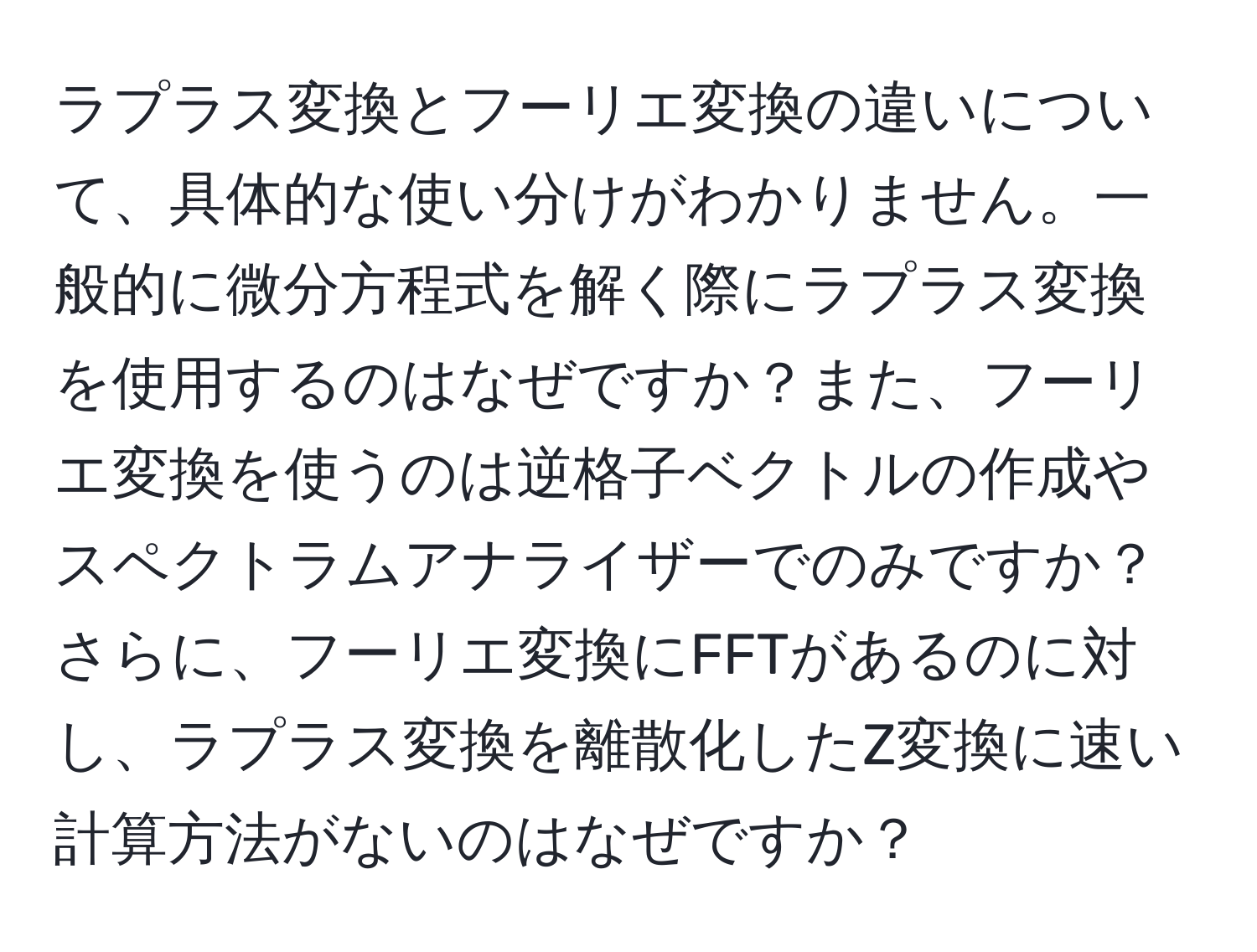 ラプラス変換とフーリエ変換の違いについて、具体的な使い分けがわかりません。一般的に微分方程式を解く際にラプラス変換を使用するのはなぜですか？また、フーリエ変換を使うのは逆格子ベクトルの作成やスペクトラムアナライザーでのみですか？さらに、フーリエ変換にFFTがあるのに対し、ラプラス変換を離散化したZ変換に速い計算方法がないのはなぜですか？