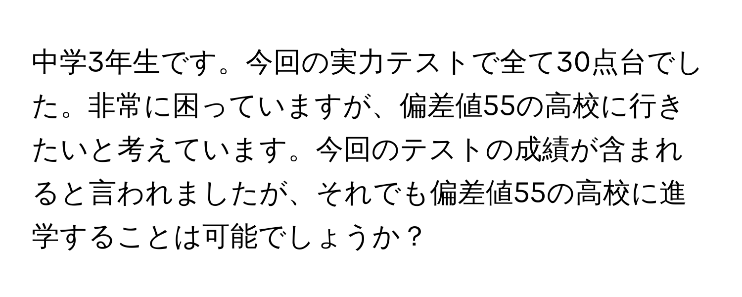 中学3年生です。今回の実力テストで全て30点台でした。非常に困っていますが、偏差値55の高校に行きたいと考えています。今回のテストの成績が含まれると言われましたが、それでも偏差値55の高校に進学することは可能でしょうか？