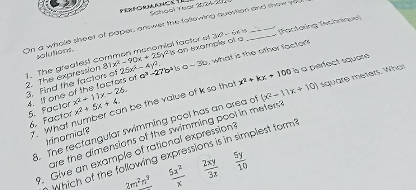 PERFORMANce 
School Year 2024-202
On a whole sheet of paper, answer the following question and show you
l factor of 3x^2-6x i (Factoring Technique)
solutions.
2. The expression 81x^2-90x+25y^2i is an example of a
1. The greatest c
4. If one of the factors of a^3-27b^3 is a-3b , what is the other factor?
3. Find the factors of 25x^2-4y^2. 
7. What number can be the value of k so that x^2+kx+100 is a perfect square
5. Factor x^2+11x-26. 
. The rectangular swimming pool has an area of (x^2-11x+10) square meters. What
6. Factor x^2+5x+4. 
are the dimensions of the swimming pool in meters ?
trinomial?
. Give an example of rational expression?
Which of the following expressions is in simplest form?
2m^2n^3  5x^2/x   2xy/3z   5y/10 