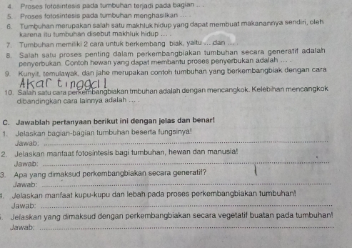 Proses fotosintesis pada tumbuhan terjadi pada bagian .. 
s Proses fotosintesis pada tumbuhan menghasilkan . 
6. Tumbuhan merupakan salah satu makhluk hidup yang dapat membuat makanannya sendiri, oleh 
karena itu tumbuhan disebut makhluk hidup ... 
7. Tumbuhan memiliki 2 cara untuk berkembang biak, yaitu .. dan .. 
8. Salah satu proses penting dalam perkembangbiakan tumbuhan secara generatif adalah 
penyerbukan. Contoh hewan yang dapat membantu proses penyerbukan adalah ... . 
9. Kunyit, temulawak, dan jahe merupakan contoh tumbuhan yang berkembangbiak dengan cara 
10. Saiah satu cara perkembangbiakan tmbuhan adalah dengan mencangkok. Kelebihan mencangkok 
dibandingkan cara lainnya adalah ... . 
C. Jawablah pertanyaan berikut ini dengan jelas dan benar! 
1. Jelaskan bagian-bagian tumbuhan beserta fungsinya! 
Jawab: 
_ 
2. Jelaskan manfaat fotosintesis bagi tumbuhan, hewan dan manusia! 
Jawab: 
_ 
3. Apa yang dimaksud perkembangbiakan secara generatif? 
Jawab: 
_ 
4. Jelaskan manfaat kupu-kupu dan lebah pada proses perkembangbiakan tumbuhan! 
Jawab: 
_ 
Jelaskan yang dimaksud dengan perkembangbiakan secara vegetatif buatan pada tumbuhan! 
Jawab:_