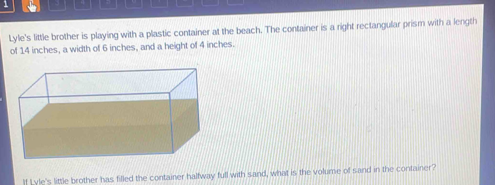 1 3 q 
Lyle's little brother is playing with a plastic container at the beach. The container is a right rectangular prism with a length 
of 14 inches, a width of 6 inches, and a height of 4 inches. 
If Lyle's little brother has filled the container halfway full with sand, what is the volume of sand in the container?