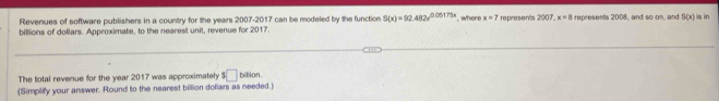 Revenues of software publishers in a country for the years 2007-2017 can be modeled by the function S(x)=92.482x^(0.05175x)
billions of dollars. Approximate, to the nearest unit, revenue for 2017. ', where x=7 represents 2007, x=8 represents 2008, and so on, and B(x) is in 
The total revenue for the year 2017 was approximately s□ billion. 
(Simplify your answer. Round to the nearest billion dollars as needed.)