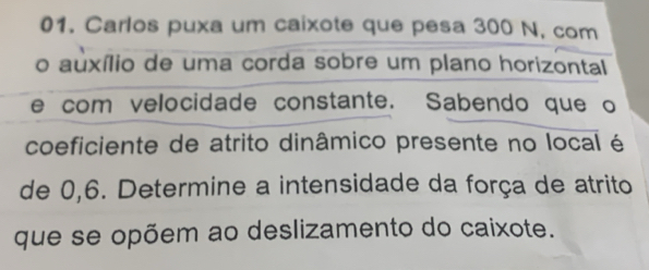 Carlos puxa um caixote que pesa 300 N, com 
o auxílio de uma corda sobre um plano horizontal 
e com velocidade constante. Sabendo que o 
coeficiente de atrito dinâmico presente no local é 
de 0,6. Determine a intensidade da força de atrito 
que se opõem ao deslizamento do caixote.