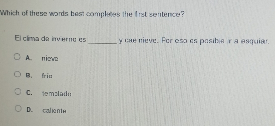 Which of these words best completes the first sentence?
El clima de invierno es _y cae nieve. Por eso es posible ir a esquiar.
A. nieve
B. frío
C. templado
D. caliente