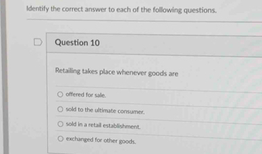 Identify the correct answer to each of the following questions.
Question 10
Retailing takes place whenever goods are
offered for sale.
sold to the ultimate consumer.
sold in a retail establishment.
exchanged for other goods.