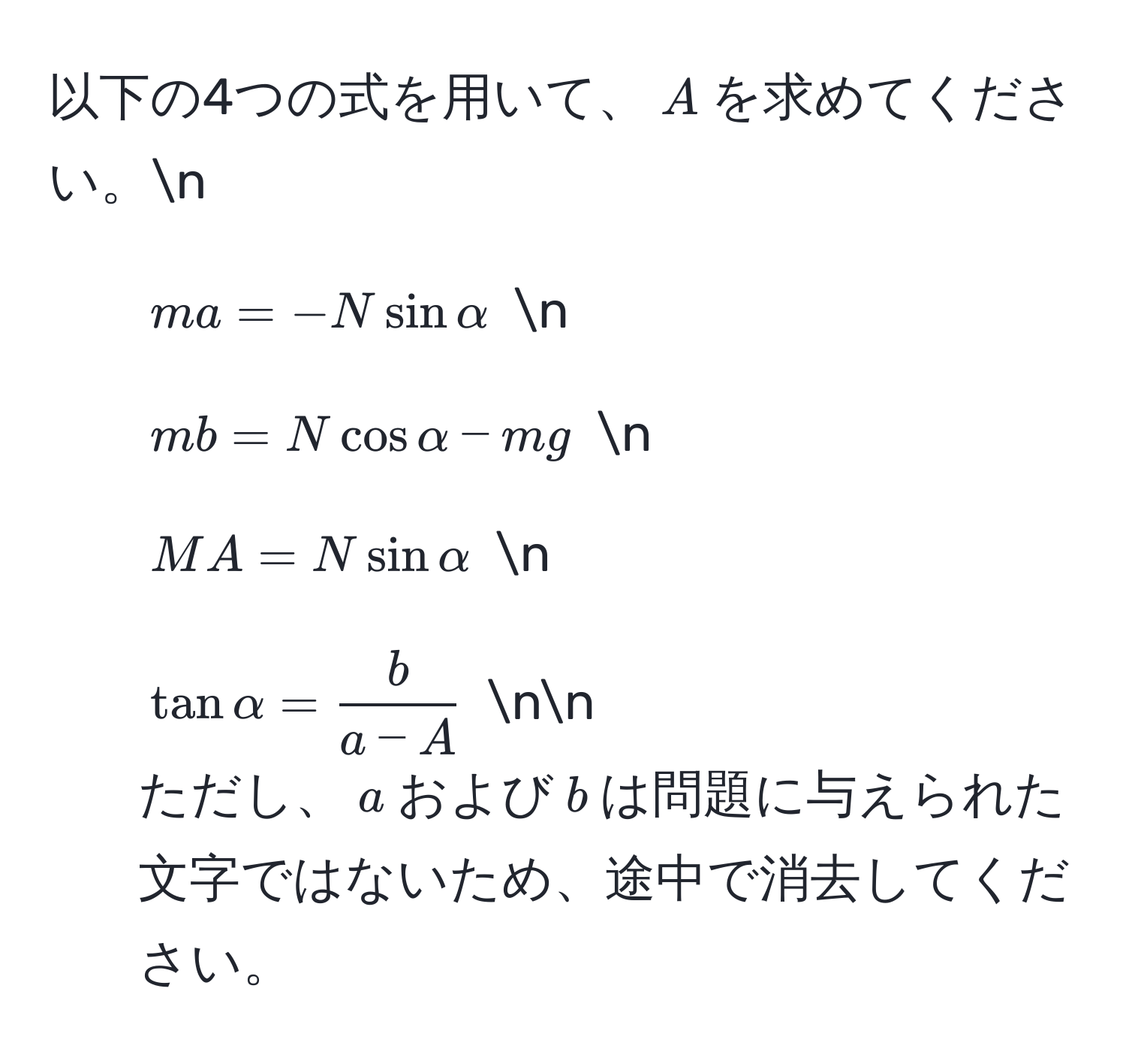 以下の4つの式を用いて、$A$を求めてください。n
1. $ma = -N sin alpha$  n
2. $mb = N cos alpha - mg$  n
3. $MA = N sin alpha$  n
4. $tan alpha =  b/a - A $  nn
ただし、$a$および$b$は問題に与えられた文字ではないため、途中で消去してください。