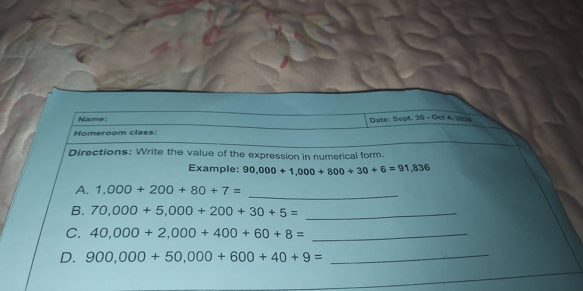 Name: Date: Sept. 30 - Oct 4, 2024 
Homeroom class: 
Directions: Write the value of the expression in numerical form. 
Example: 90,000+1,000+800+30+6=91,836
_ 
A. 1,000+200+80+7=
B. 70,000+5,000+200+30+5= _ 
C. 40,000+2,000+400+60+8= _ 
D. 900,000+50,000+600+40+9= _