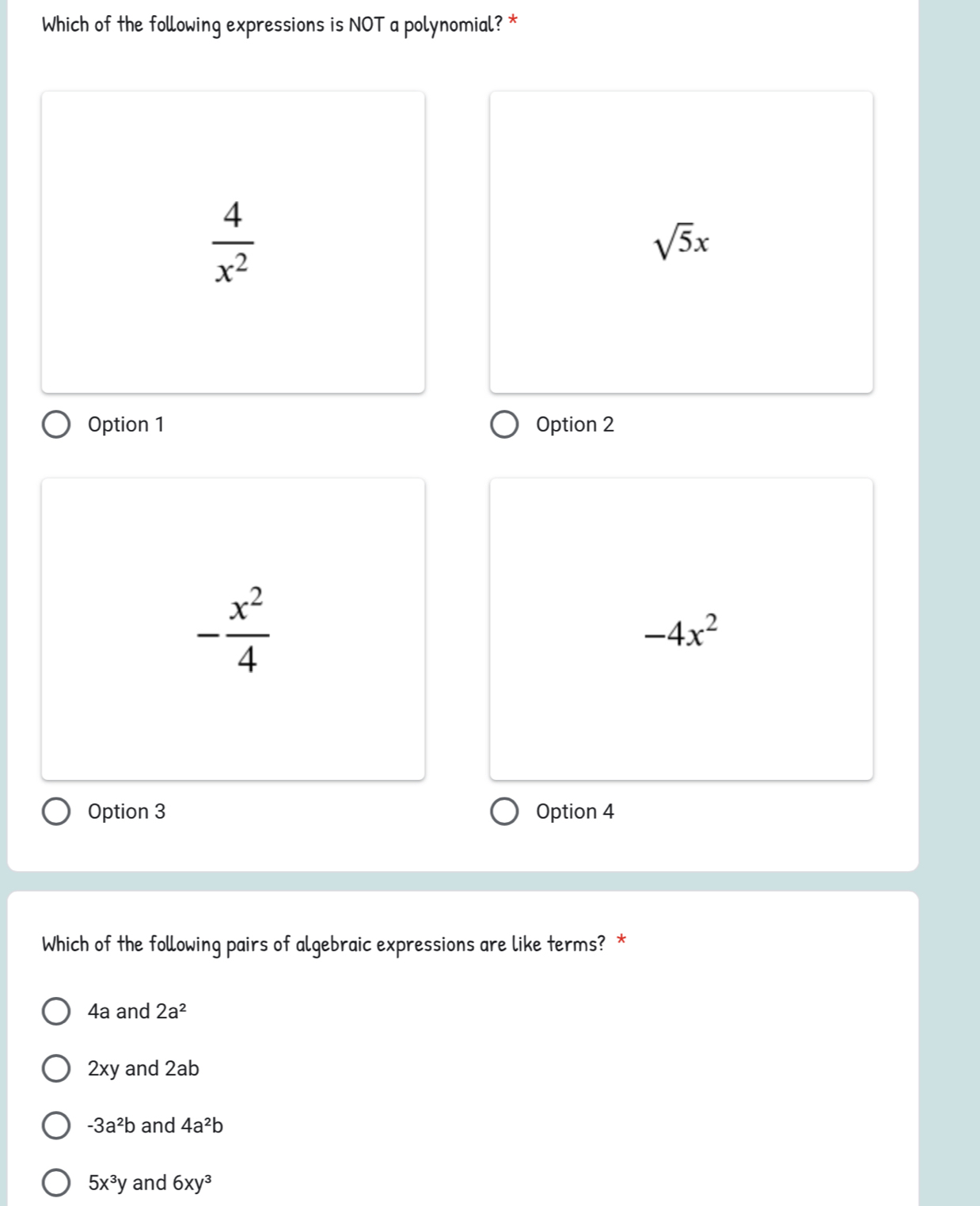 Which of the following expressions is NOT a polynomial? *
 4/x^2 
sqrt(5)x
Option 1 Option 2
- x^2/4 
-4x^2
Option 3 Option 4
Which of the following pairs of algebraic expressions are like terms? *
4a and 2a^2
2xy and 2ab
-3a^2b and 4a^2b
5x^3y and 6xy^3