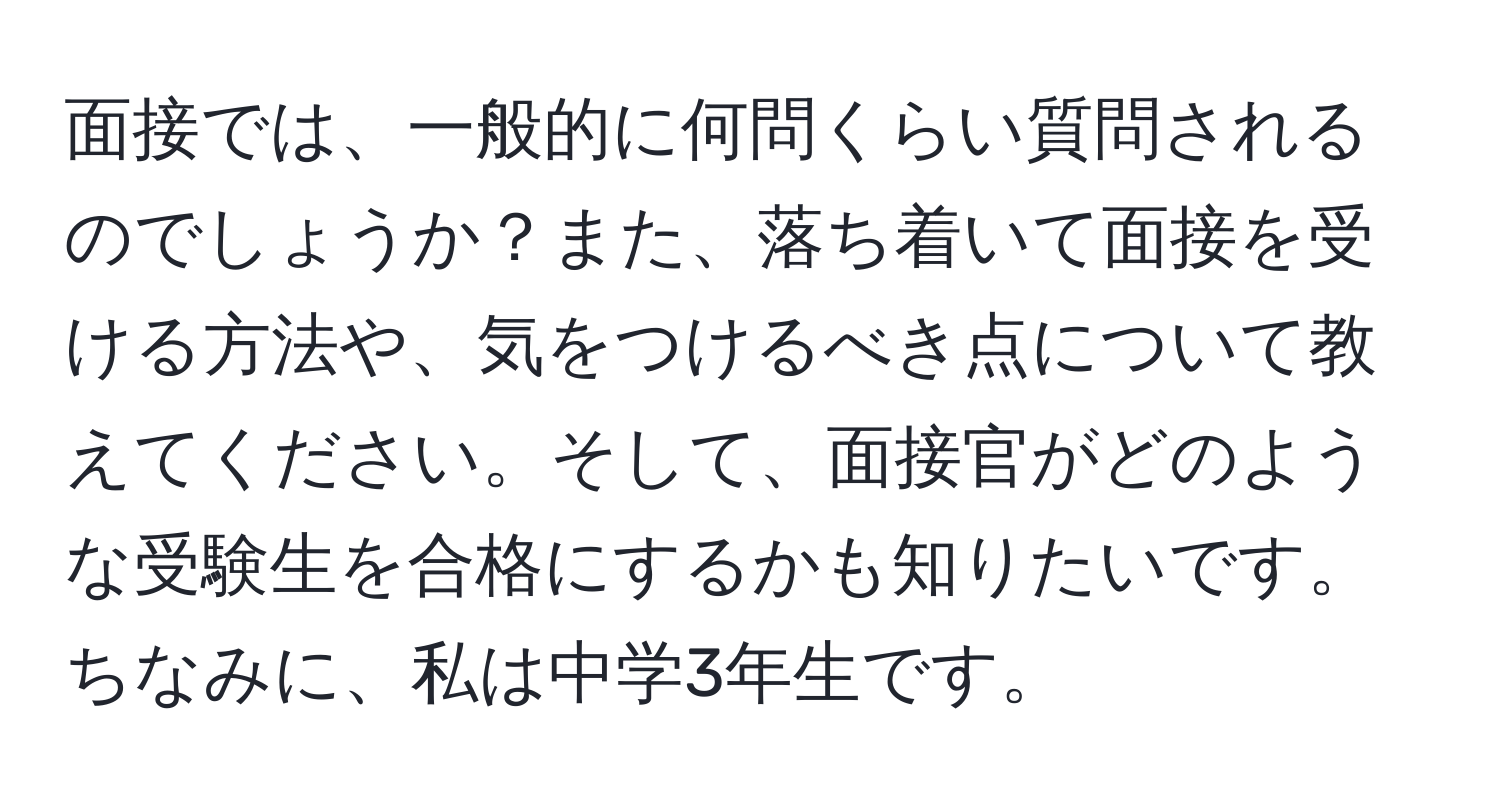 面接では、一般的に何問くらい質問されるのでしょうか？また、落ち着いて面接を受ける方法や、気をつけるべき点について教えてください。そして、面接官がどのような受験生を合格にするかも知りたいです。ちなみに、私は中学3年生です。