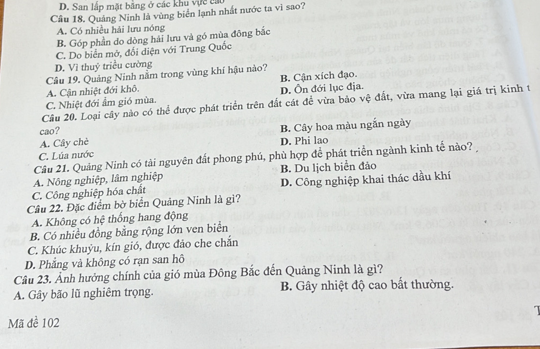 San lấp mặt bằng ở các khu vực cáo
Câu 18. Quảng Ninh là vùng biển lạnh nhất nước ta vì sao?
A. Có nhiều hải lưu nóng
B. Góp phần do dòng hải lưu và gó mùa đông bắc
C. Do biển mở, đối diện với Trung Quốc
D. Vì thuỷ triều cường
Câu 19. Quảng Ninh nằm trong vùng khí hậu nào?
A. Cận nhiệt đới khô. B. Cận xích đạo.
C. Nhiệt đới ẩm gió mùa. D. Ôn đới lục địa.
Câu 20. Loại cây nào có thể được phát triển trên đất cát để vừa bảo vệ đất, vừa mang lại giá trị kinh t
cao?
A. Cây chè B. Cây hoa màu ngắn ngày
D. Phi lao
C. Lúa nước
Câu 21. Quảng Ninh có tài nguyên đất phong phú, phù hợp để phát triển ngành kinh tế nào?
A. Nông nghiệp, lâm nghiệp B. Du lịch biển đảo
C. Công nghiệp hóa chất D. Công nghiệp khai thác dầu khí
Câu 22. Đặc điểm bờ biển Quảng Ninh là gì?
A. Không có hệ thống hang động
B. Có nhiều đồng bằng rộng lớn ven biển
C. Khúc khuỳu, kín gió, được đảo che chắn
D. Phẳng và không có rạn san hô
Câu 23. Ảnh hưởng chính của gió mùa Đông Bắc đến Quảng Ninh là gì?
A. Gây bão lũ nghiêm trọng. B. Gây nhiệt độ cao bất thường.
1
Mã đề 102