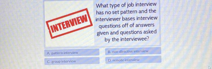 What type of job interview
has no set pattern and the
INTERVIEW interviewer bases interview
questions off of answers
given and questions asked
by the interviewee?
A. pattern interview B. non-directive interview
C. group interview D. remote interview