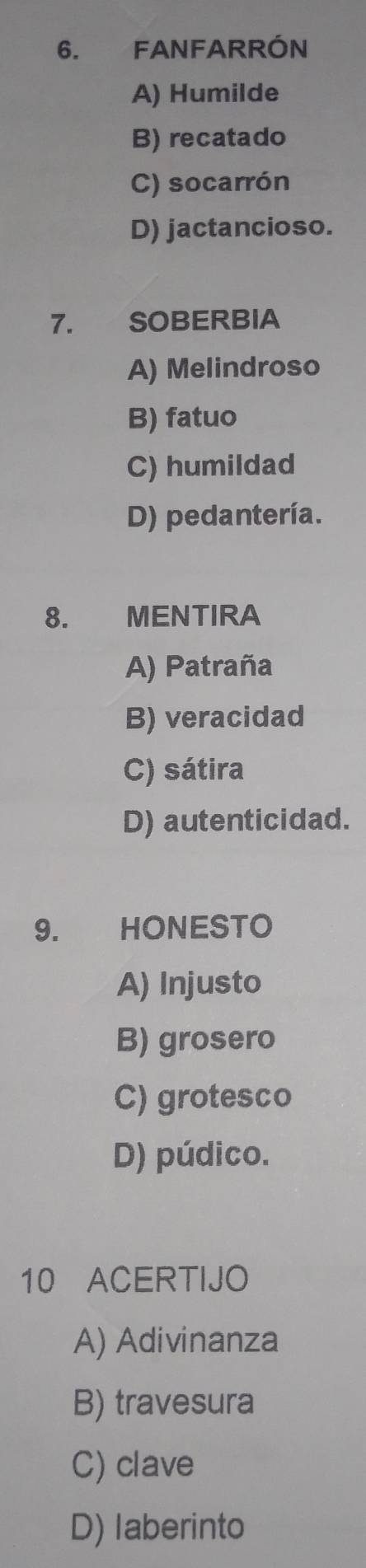 FANFARRÓN
A) Humilde
B) recatado
C) socarrón
D) jactancioso.
7. SOBERBIA
A) Melindroso
B) fatuo
C) humildad
D) pedantería.
8. MENTIRA
A) Patraña
B) veracidad
C) sátira
D) autenticidad.
9. HONESTO
A) Injusto
B) grosero
C) grotesco
D) púdico.
10 ACERTIJO
A) Adivinanza
B) travesura
C) clave
D) laberinto