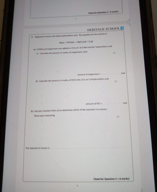 (Total for Question 2=5 marks) 
3 
HERITAGE SCHOOL| 
3 Magnesium reacts with dilute hydrochloric acid. The equation for the reaction is
Mg(s)+2HCl(aq)to MgCl_2(aq)+H_2(g)
(a) 0.0960 g of magnesium was added to 25.0cm^3 of 0400 mo /dm^3 hydrochloric acid. 
(i) Caiculate the amount, in moles, of magnesium used. 
(2) 
amount of magnesium = _ mol
(ii) Calculate the amount, in moles, of HCl in the 25.0cm^3 of hydrochloric acid. (2) 
amount of HCI= _  mol
(b) Use your answers from (a) to determine which of the reactants is in excess. 
Show your reasoning. (2 
The reactant in excess is 
(Total for Question 3=6 marks) 
4
