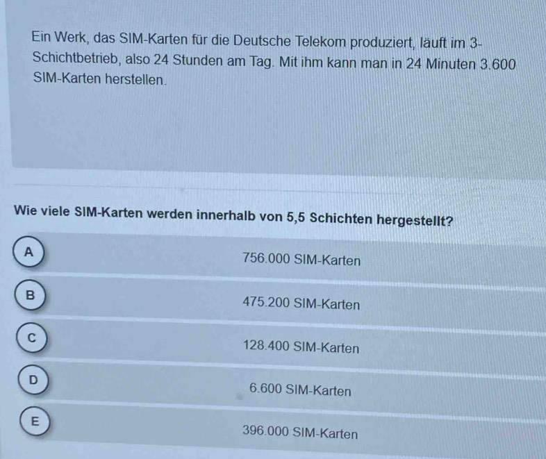 Ein Werk, das SIM-Karten für die Deutsche Telekom produziert, läuft im 3 -
Schichtbetrieb, also 24 Stunden am Tag. Mit ihm kann man in 24 Minuten 3.600
SIM-Karten herstellen.
Wie viele SIM-Karten werden innerhalb von 5,5 Schichten hergestellt?
A 756.000 SIM-Karten
B 475.200 SIM-Karten
C 128.400 SIM-Karten
D 6.600 SIM-Karten
E 396.000 SIM-Karten