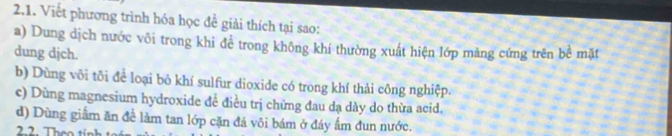 Viết phương trình hóa học đề giải thích tại sao: 
a) Dung dịch nước vôi trong khi đề trong không khí thường xuất hiện lớp mảng cứng trên bề mặt 
dung dịch. 
b) Dùng vôi tôi để loại bỏ khí sulfur dioxide có trong khí thải công nghiệp. 
c) Dùng magnesium hydroxide đề điều trị chứng đau dạ dày do thừa acid. 
d) Dùng giầm ăn đề làm tan lớp cặn đá vôi bám ở đáy ẩm đun nước. 
2.2. Theo