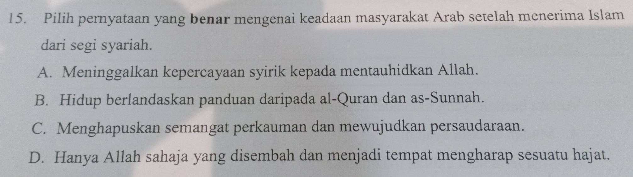 Pilih pernyataan yang benar mengenai keadaan masyarakat Arab setelah menerima Islam
dari segi syariah.
A. Meninggalkan kepercayaan syirik kepada mentauhidkan Allah.
B. Hidup berlandaskan panduan daripada al-Quran dan as-Sunnah.
C. Menghapuskan semangat perkauman dan mewujudkan persaudaraan.
D. Hanya Allah sahaja yang disembah dan menjadi tempat mengharap sesuatu hajat.