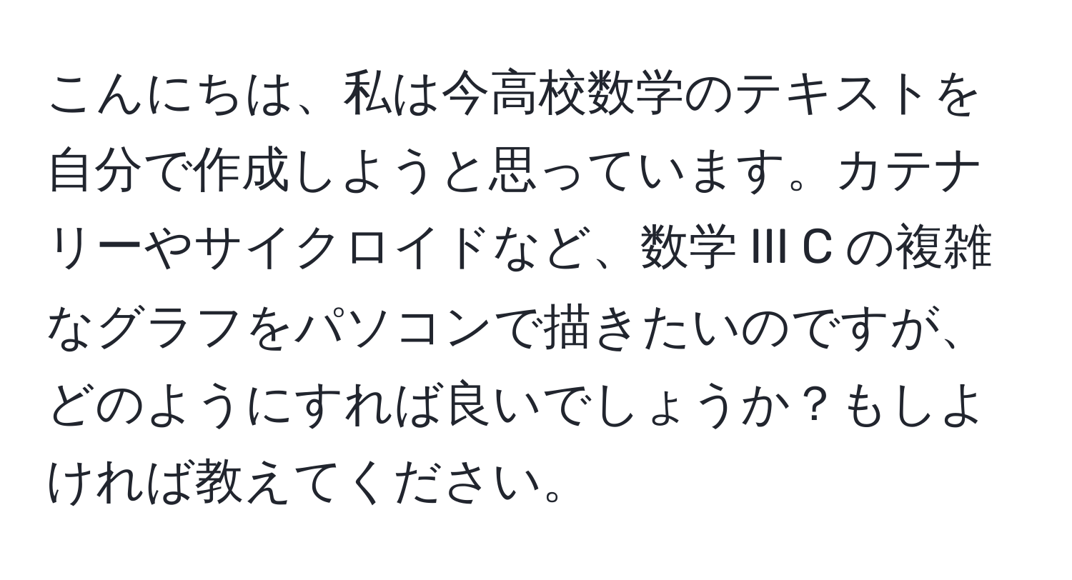 こんにちは、私は今高校数学のテキストを自分で作成しようと思っています。カテナリーやサイクロイドなど、数学 III C の複雑なグラフをパソコンで描きたいのですが、どのようにすれば良いでしょうか？もしよければ教えてください。