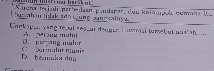 acalan ilustrasi berikut!
Karena terjadi perbedaan pendapat, dua kelompok pemuda itu
bantahan tidak ada ujung pangkalnya.
Ungkapan yang tepat sesuai dengan ilustrasi tersebut adalah ....
A. perang mulut
B. panjang mulut
C. bermulut manis
D. bermuka dua