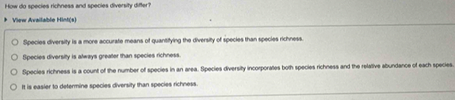 How do species richness and species diversity differ?
View Available Hint(s)
Species diversity is a more accurate means of quantifying the diversity of species than species richness.
Species diversity is always greater than species richness.
Species richness is a count of the number of species in an area. Species diversity incorporates both species richness and the relative abundance of each species.
It is easier to determine species diversity than species richness.