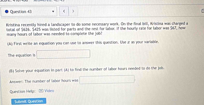 < > 

Kristina recently hired a landscaper to do some necessary work. On the final bill, Kristina was charged a 
total of $626. $425 was listed for parts and the rest for labor. If the hourly rate for labor was $67, how 
many hours of labor was needed to complete the job? 
(A) First write an equation you can use to answer this question. Use æ as your variable. 
The equation is □ 
(B) Solve your equation in part (A) to find the number of labor hours needed to do the job. 
Answer: The number of labor hours was □. 
Question Help: Vídeo 
Submit Question