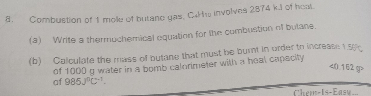 Combustion of 1 mole of butane gas, C4H₁ involves 2874 kJ of heat. 
(a) Write a thermochemical equation for the combustion of butane. 
(b) Calculate the mass of butane that must be burnt in order to increase 1.56°C
of 1000 g water in a bomb calorimeter with a heat capacity
<0.162g>
of 985J^0C^(-1). 
Chem-Is-Easy ...