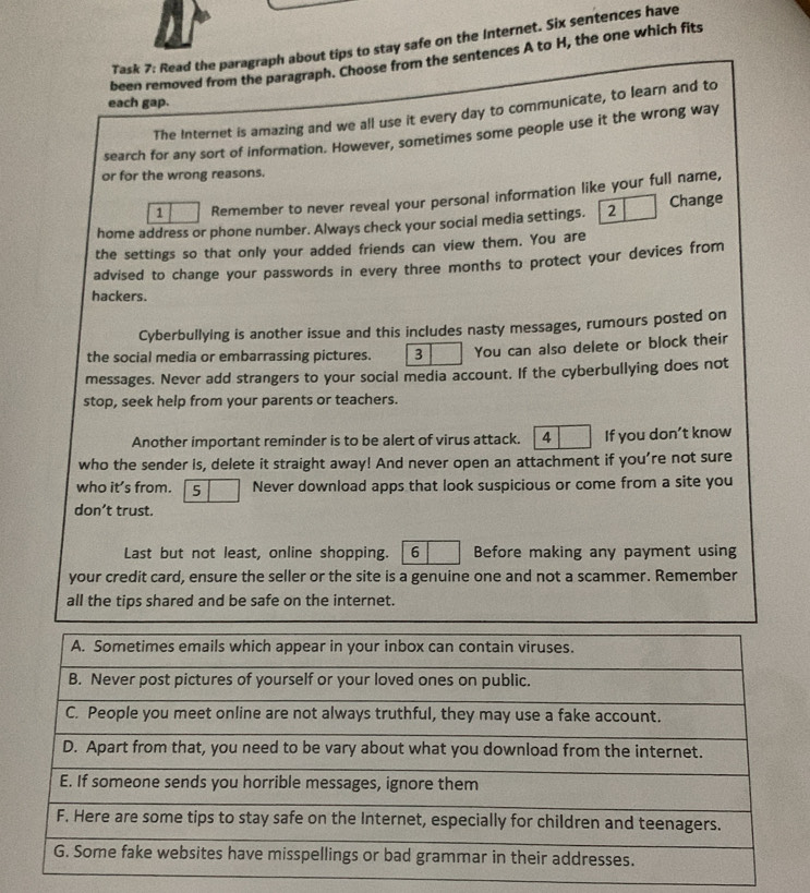 Task 7: Read the paragraph about tips to stay safe on the Internet. Six sentences have 
been removed from the paragraph. Choose from the sentences A to H, the one which fits 
each gap. 
The Internet is amazing and we all use it every day to communicate, to learn and to 
search for any sort of information. However, sometimes some people use it the wrong way 
or for the wrong reasons. 
1 Remember to never reveal your personal information like your full name, 
home address or phone number. Always check your social media settings. 2 Change 
the settings so that only your added friends can view them. You are 
advised to change your passwords in every three months to protect your devices from 
hackers. 
Cyberbullying is another issue and this includes nasty messages, rumours posted on 
the social media or embarrassing pictures. 3 You can also delete or block their 
messages. Never add strangers to your social media account. If the cyberbullying does not 
stop, seek help from your parents or teachers. 
Another important reminder is to be alert of virus attack. 4 If you don’t know 
who the sender is, delete it straight away! And never open an attachment if you’re not sure 
who it’s from. 5 Never download apps that look suspicious or come from a site you 
don’t trust. 
Last but not least, online shopping. 6 Before making any payment using 
your credit card, ensure the seller or the site is a genuine one and not a scammer. Remember 
all the tips shared and be safe on the internet.