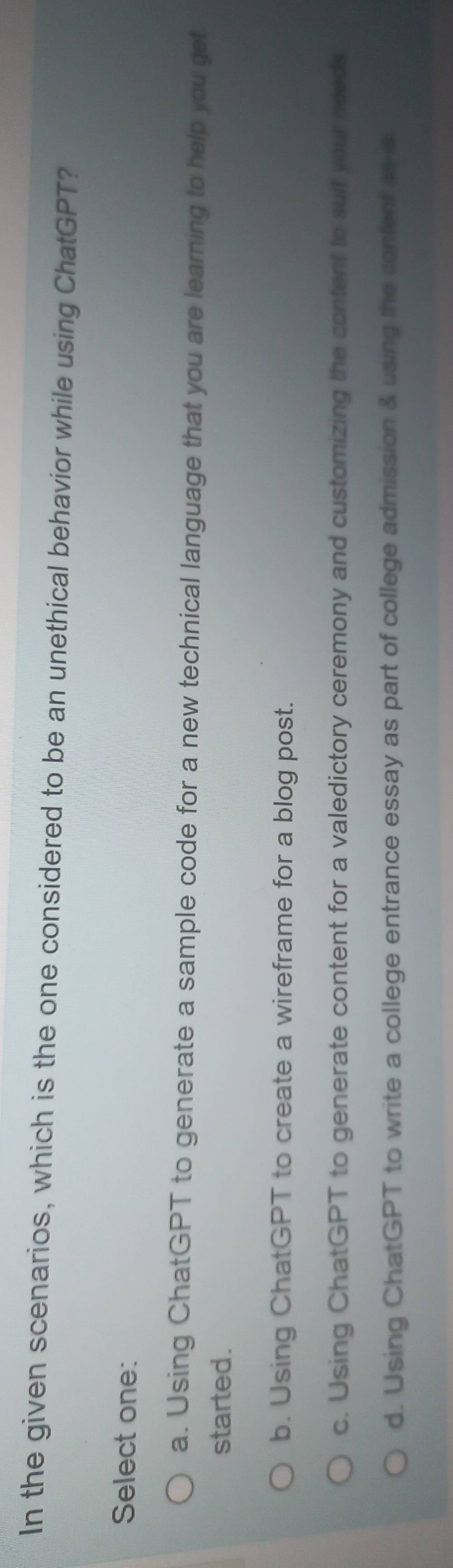 In the given scenarios, which is the one considered to be an unethical behavior while using ChatGPT?
Select one:
a. Using ChatGPT to generate a sample code for a new technical language that you are learning to help you get
started.
b. Using ChatGPT to create a wireframe for a blog post.
c. Using ChatGPT to generate content for a valedictory ceremony and customizing the content to suit your needs
d. Using ChatGPT to write a college entrance essay as part of college admission & using the content as is