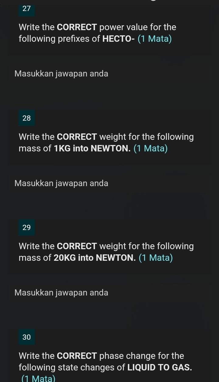 Write the CORRECT power value for the 
following prefixes of HECTO- (1 Mata) 
Masukkan jawapan anda 
28 
Write the CORRECT weight for the following 
mass of 1KG into NEWTON. (1 Mata) 
Masukkan jawapan anda 
29 
Write the CORRECT weight for the following 
mass of 20KG into NEWTON. (1 Mata) 
Masukkan jawapan anda 
30 
Write the CORRECT phase change for the 
following state changes of LIQUID TO GAS. 
(1 Mata)