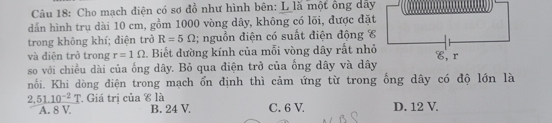 Cho mạch điện có sơ đồ như hình bên: L là một ông dây
dẫn hình trụ dài 10 cm, gồm 1000 vòng dây, không có lõi, được đặt
trong không khí; điện trở R=5Omega; nguồn điện có suất điện động C
và điện trở trong r=1Omega. Biết đường kính của mỗi vòng dây rất nhỏ
so với chiều dài của ống dây. Bỏ qua điện trở của ống dây và dây
nối. Khi dòng điện trong mạch ổn định thì cảm ứng từ trong ống dây có độ lớn là
2,_ 51.10^(-2)T Giá trị của c là
A. 8 V. B. 24 V. C. 6 V. D. 12 V.