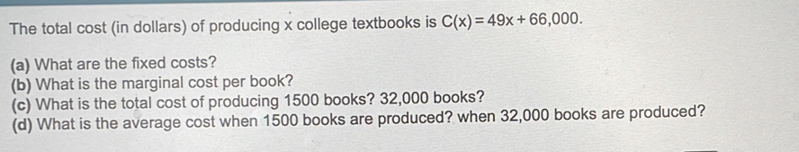 The total cost (in dollars) of producing x college textbooks is C(x)=49x+66,000. 
(a) What are the fixed costs? 
(b) What is the marginal cost per book? 
(c) What is the total cost of producing 1500 books? 32,000 books? 
(d) What is the average cost when 1500 books are produced? when 32,000 books are produced?