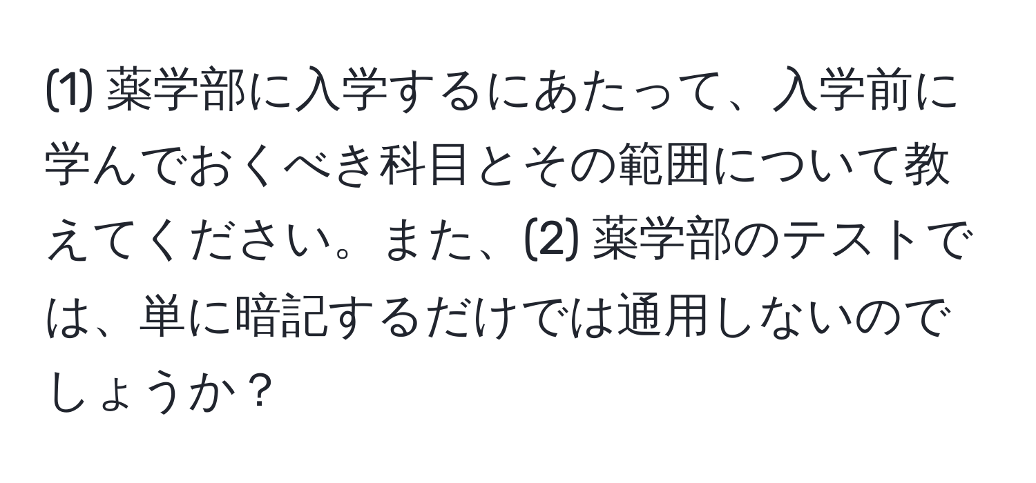 (1) 薬学部に入学するにあたって、入学前に学んでおくべき科目とその範囲について教えてください。また、(2) 薬学部のテストでは、単に暗記するだけでは通用しないのでしょうか？