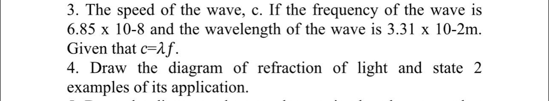 The speed of the wave, c. If the frequency of the wave is
6.85* 10-8 and the wavelength of the wave is 3.31* 10-2m. 
Given that c=lambda f. 
4. Draw the diagram of refraction of light and state 2 
examples of its application.