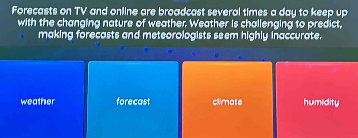 Forecasts on TV and online are broadcast several times a day to keep up
with the changing nature of weather. Weather is challenging to predict,
making forecasts and meteorologists seem highly inaccurate.
weather forecast climate humidity