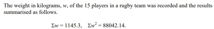 The weight in kilograms, w, of the 15 players in a rugby team was recorded and the results 
summarised as follows.
sumlimits w=1145.3, sumlimits w^2=88042.14.