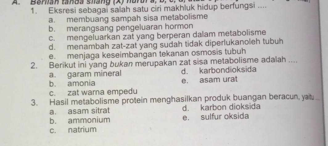 Berlian tanda siang (X) hurura, b, C,
1. Eksresi sebagai salah satu ciri makhluk hidup berfungsi ....
a. membuang sampah sisa metabolisme
b. merangsang pengeluaran hormon
c. mengeluarkan zat yang berperan dalam metabolisme
d. menambah zat-zat yang sudah tidak diperlukanoleh tubuh
e. menjaga keseimbangan tekanan osmosis tubuh
2. Berikut ini yang bukan merupakan zat sisa metabolisme adalah ....
a. garam mineral d. karbondioksida
b. amonia e. asam urat
c. zat warna empedu
3. Hasil metabolisme protein menghasilkan produk buangan beracun, yaitu
a. asam sitrat d. karbon dioksida
b. ammonium e. sulfur oksida
c. natrium