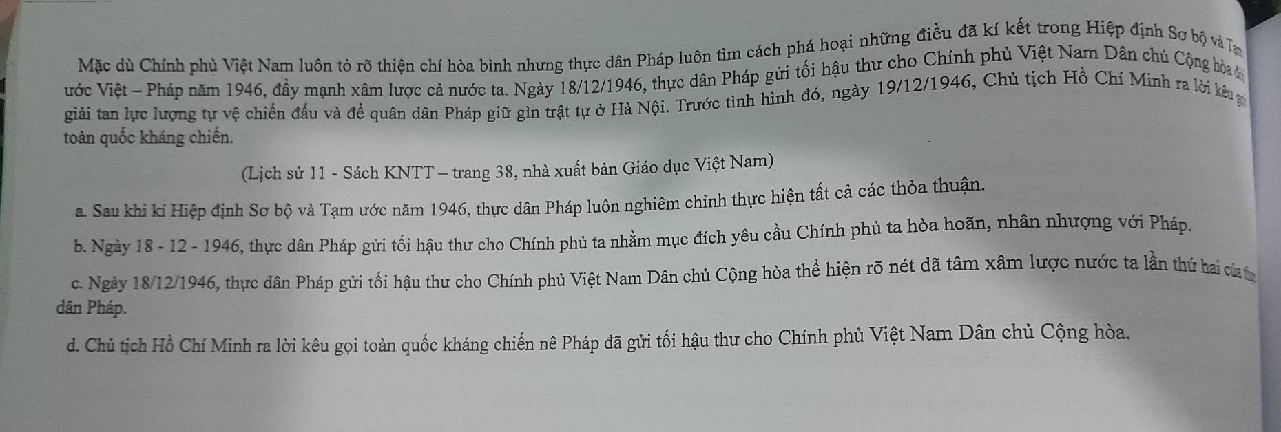 Mặc dù Chính phủ Việt Nam luôn tỏ rõ thiện chí hòa bình nhưng thực dân Pháp luôn tìm cách phá hoại những điều đã kí kết trong Hiệp định Sơ bộ và T
Vước Việt - Pháp năm 1946, đầy mạnh xâm lược cả nước ta. Ngày 18/12/1946, thực dân Pháp gửi tối hậu thư cho Chính phủ Việt Nam Dân chủ Cộng hòa c
giải tan lực lượng tự vệ chiến đấu và đề quân dân Pháp giữ gìn trật tự ở Hà Nội. Trước tình hình đó, ngày 19/12/1946, Chủ tịch Hồ Chí Minh ra lời kểu g
toàn quốc kháng chiến.
(Lịch sử 11 - Sách KNTT - trang 38, nhà xuất bản Giáo dục Việt Nam)
a. Sau khi kí Hiệp định Sơ bộ và Tạm ước năm 1946, thực dân Pháp luôn nghiêm chỉnh thực hiện tất cả các thỏa thuận.
b. Ngày 18 - 12 - 1946, thực dân Pháp gửi tối hậu thư cho Chính phủ ta nhằm mục đích yêu cầu Chính phủ ta hòa hoãn, nhân nhượng với Pháp.
c. Ngày 18/12/1946, thực dân Pháp gửi tối hậu thư cho Chính phủ Việt Nam Dân chủ Cộng hòa thể hiện rõ nét dã tâm xâm lược nước ta lần thứ hai của
dân Pháp.
d. Chủ tịch Hồ Chí Minh ra lời kêu gọi toàn quốc kháng chiến nê Pháp đã gửi tối hậu thư cho Chính phủ Việt Nam Dân chủ Cộng hòa.