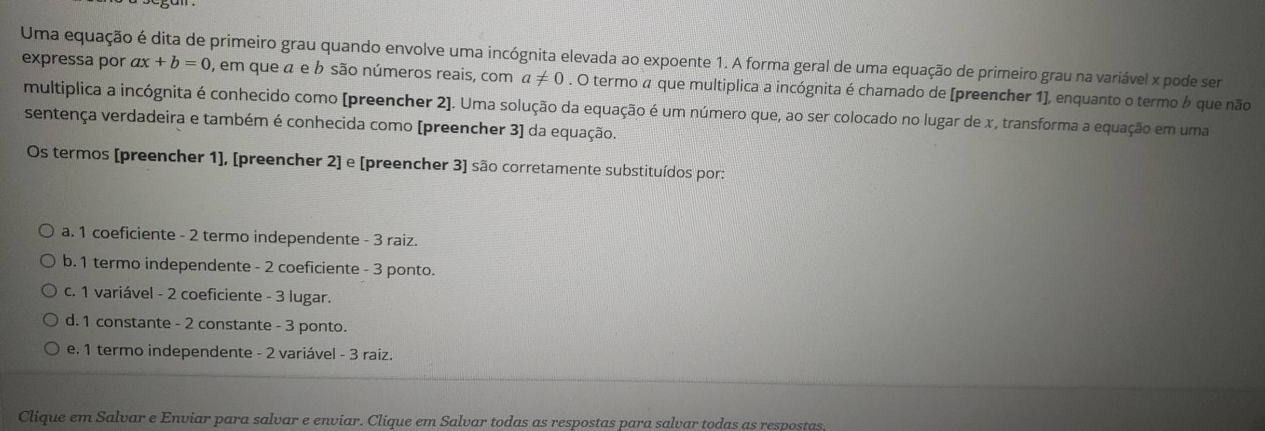 Uma equação é dita de primeiro grau quando envolve uma incógnita elevada ao expoente 1. A forma geral de uma equação de primeiro grau na variável x pode ser expressa por ax+b=0 , em que a e b são números reais, com a!= 0. O termo a que multiplica a incógnita é chamado de [preencher 1], enquanto o termo que não
multíplica a incógnita é conhecido como [preencher 2]. Uma solução da equação é um número que, ao ser colocado no lugar de x, transforma a equação em uma
sentença verdadeira e também é conhecida como [preencher 3] da equação.
Os termos [preencher 1], [preencher 2] e [preencher 3] são corretamente substituídos por:
a. 1 coeficiente - 2 termo independente - 3 raiz.
b. 1 termo independente - 2 coeficiente - 3 ponto.
c. 1 variável - 2 coeficiente - 3 lugar.
d. 1 constante - 2 constante - 3 ponto.
e. 1 termo independente - 2 variável - 3 raiz.
Clique em Salvar e Enviar para salvar e enviar. Clique em Salvar todas as respostas para salvar todas as respostas.