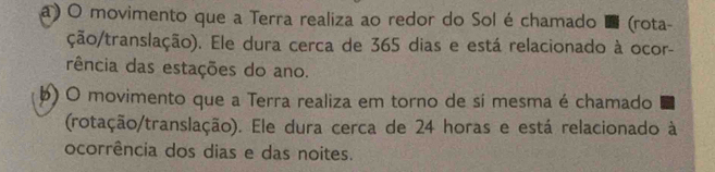 a) O movimento que a Terra realiza ao redor do Sol é chamado (rota-
ção/translação). Ele dura cerca de 365 dias e está relacionado à ocor-
rência das estações do ano.
þ) O movimento que a Terra realiza em torno de sí mesma é chamado
(rotação/translação). Ele dura cerca de 24 horas e está relacionado à
ocorrência dos dias e das noites.