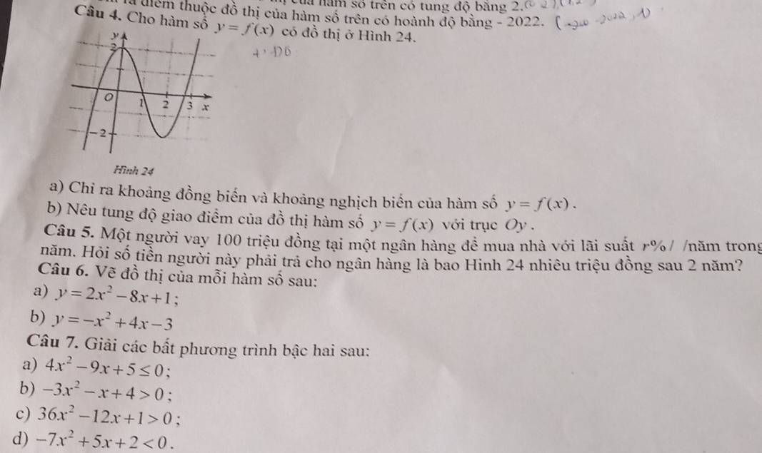 của năm số trên có tung độ băng 2 
a điểm thuộc đồ thị của hàm số trên có hoành độ bằng - 2022. ( 
Câu 4. Cho hàm số y=f(x) có đỗ thị ở Hình 24. 
Hình 24 
a) Chỉ ra khoảng đồng biến và khoảng nghịch biển của hàm số y=f(x). 
b) Nêu tung độ giao điểm của đồ thị hàm số y=f(x) với trục Oy . 
Câu 5. Một người vay 100 triệu đồng tại một ngân hàng để mua nhà với lãi suất r% / /năm trong 
năm. Hỏi số tiền người này phải trả cho ngân hàng là bao Hinh 24 nhiêu triệu đồng sau 2 năm? 
Câu 6. Vẽ đồ thị của mỗi hàm số sau: 
a) y=2x^2-8x+1 : 
b) y=-x^2+4x-3
Câu 7. Giải các bất phương trình bậc hai sau: 
a) 4x^2-9x+5≤ 0 : 
b) -3x^2-x+4>0 : 
c) 36x^2-12x+1>0 ' 
d) -7x^2+5x+2<0</tex>.