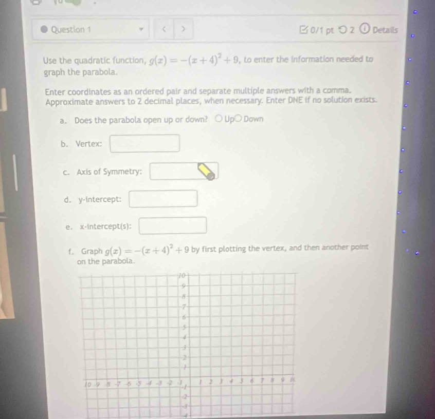 B0/1 pt つ2 O Details 
C 
Use the quadratic function, g(x)=-(x+4)^2+9 , to enter the information needed to 
graph the parabola. 
Enter coordinates as an ordered pair and separate multiple answers with a comma. 
Approximate answers to 2 decimal places, when necessary. Enter DNE if no solution exists. 
a. Does the parabola open up or down? ○ Up○ Down 
b. Vertex: 
c. Axis of Symmetry: 
d. y-intercept: □  
e. x-intercept(s): □ 
f. Graph g(x)=-(x+4)^2+9 by first plotting the vertex, and then another point 
on the parabola. 
4