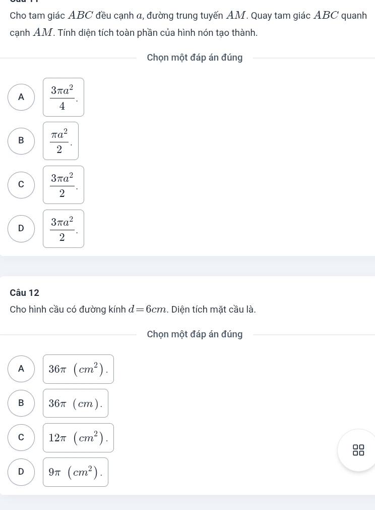 Cho tam giác ABC đều cạnh α, đường trung tuyến AM. Quay tam giác ABC quanh
cạnh AM. Tính diện tích toàn phần của hình nón tạo thành.
Chọn một đáp án đúng
A  3π a^2/4 .
B  π a^2/2 .
C  3π a^2/2 .
D  3π a^2/2 . 
Câu 12
Cho hình cầu có đường kính d=6cm. Diện tích mặt cầu là.
Chọn một đáp án đúng
A 36π (cm^2).
B 36π (cm).
C 12π (cm^2).
D 9π (cm^2).