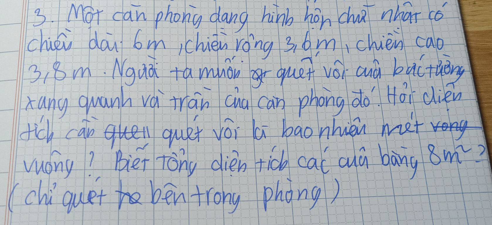 Mot can phony dang hinb hán chū nhat co 
chiéi dāu 6michièu róng 3. 6m,chien cao
3, 8m. Nguá +amhǒng quēn vói auà bàcthāng 
xang quanh vá trān cua cān phong do Hái dién 
tch can quen quet vói li bao nhièn met 
vuong? Biet tong dien ric cal cuá bàng 8m^2 2 
(chiquet bén trong phong)