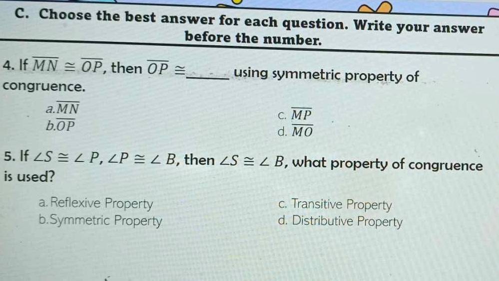 Choose the best answer for each question. Write your answer
before the number.
4. If overline MN≌ overline OP , then overline OP≌ _ using symmetric property of
congruence.
a. overline MN
C. overline MP
b. overline OP
d. overline MO
5. If ∠ S≌ ∠ P, ∠ P≌ ∠ B , then ∠ S≌ ∠ B , what property of congruence
is used?
a. Reflexive Property c. Transitive Property
b.Symmetric Property d. Distributive Property