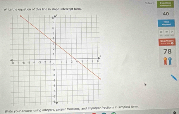 Video ⑥ Questions 
Write the equation of this line in slope-intercept form. answored
40
Time 
elapsed 
∞ 50 24
9
out of 100 Ω SmartScore
78
Write your answer using integers, proper fractions, and improper fractions in simplest form.