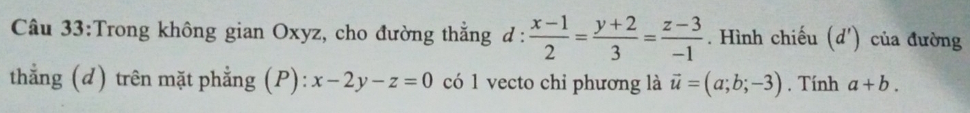 Trong không gian Oxyz, cho đường thẳng đ : d: (x-1)/2 = (y+2)/3 = (z-3)/-1 . Hình chiếu (d ') của đường 
thẳng (d) trên mặt phẳng (P): x-2y-z=0 có 1 vecto chi phương là vector u=(a;b;-3). Tính a+b.