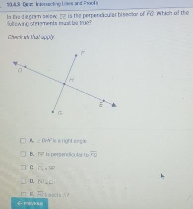 Qulz: Intersecting Lines and Proofs
In the diagram below, __ is the perpendicular bisector of overline FG Which of the
following statements must be true?
Check all that apply.
A. ∠ DHF is a right angle
B. is perpendicular to overline FG
C. overline FH≌ overline GH
D. overline DH=overline EH
E. overline FG bisects overline nF
PREVIOUS