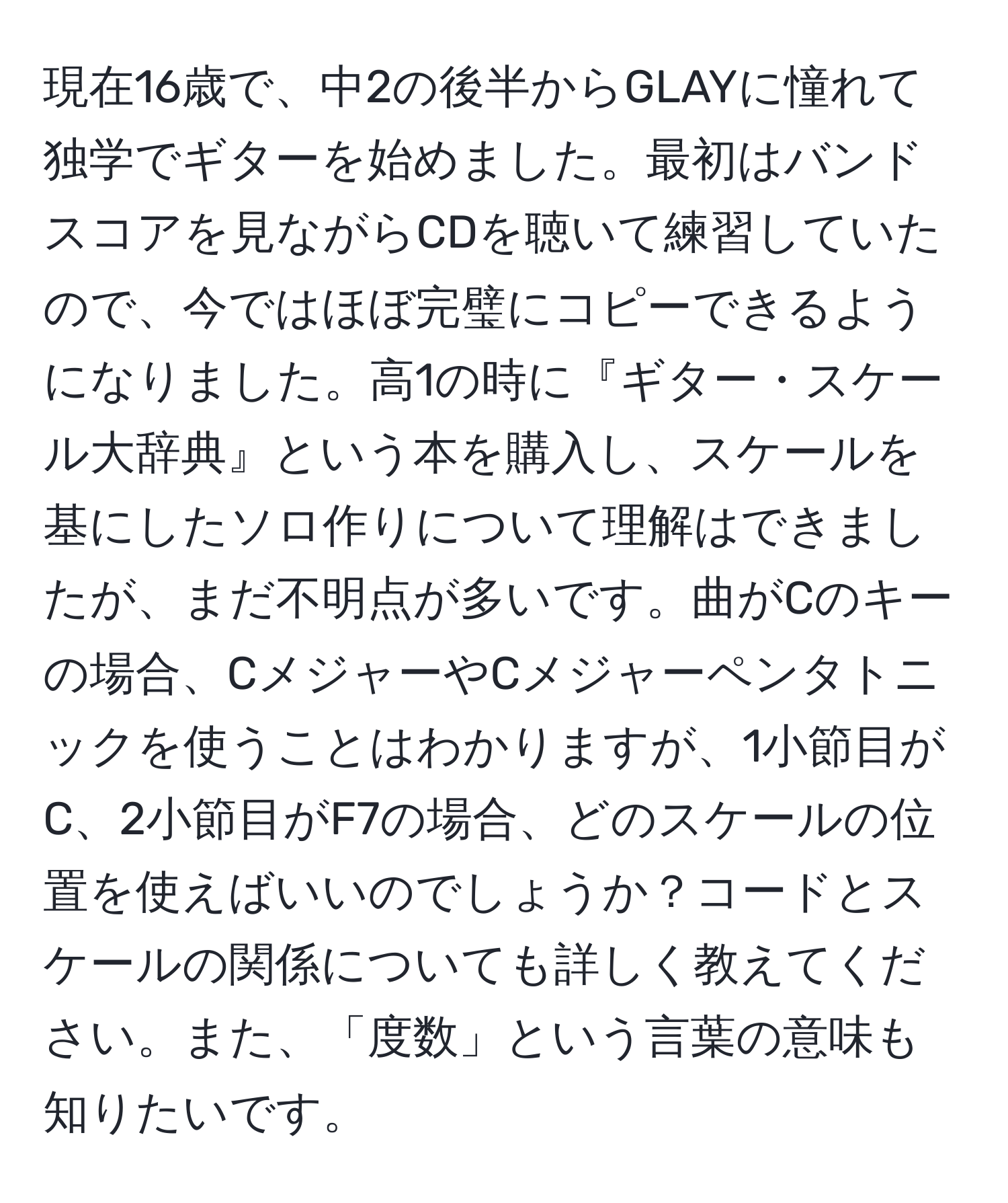 現在16歳で、中2の後半からGLAYに憧れて独学でギターを始めました。最初はバンドスコアを見ながらCDを聴いて練習していたので、今ではほぼ完璧にコピーできるようになりました。高1の時に『ギター・スケール大辞典』という本を購入し、スケールを基にしたソロ作りについて理解はできましたが、まだ不明点が多いです。曲がCのキーの場合、CメジャーやCメジャーペンタトニックを使うことはわかりますが、1小節目がC、2小節目がF7の場合、どのスケールの位置を使えばいいのでしょうか？コードとスケールの関係についても詳しく教えてください。また、「度数」という言葉の意味も知りたいです。