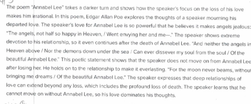 The poem 'Annabel Lee' takes a darker turn and shows how the speaker’s focus on the loss of his love 
makes him irrational. In this poem, Edgar Allan Poe explores the thoughts of a speaker mourning his 
departed love. The speaker's love for Annabel Lee is so powerful that he believes it makes angels jealous: 
"The angels, not half so happy in Heaven, / Went envying her and me—.” The speaker shows extreme 
devotion to his relationship, so it even continues after the death of Annabel Lee. "And neither the angels in 
Heaven above / Nor the demons down under the sea / Can ever dissever my soul from the soul / Of the 
beautiful Annabel Lee." This poetic statement shows that the speaker does not move on from Annabel Lee 
after losing her. He holds on to the relationship to make it everlasting. “For the moon never beams, withou 
bringing me dreams / Of the beautiful Annabel Lee." The speaker expresses that deep relationships of 
love can extend beyond any loss, which includes the profound loss of death. The speaker learns that he 
cannot move on without Annabel Lee, so his love dominates his thoughts.