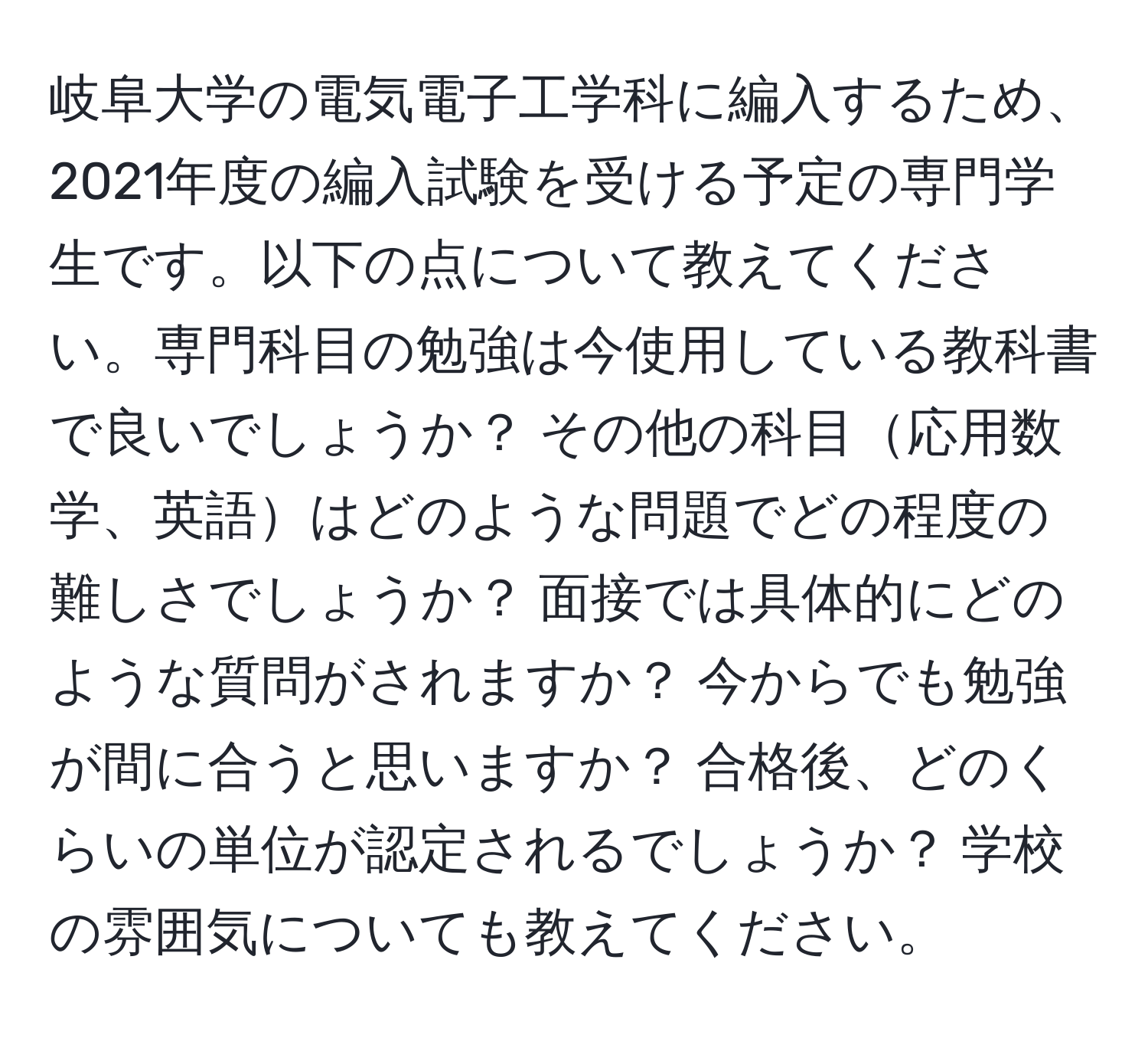 岐阜大学の電気電子工学科に編入するため、2021年度の編入試験を受ける予定の専門学生です。以下の点について教えてください。専門科目の勉強は今使用している教科書で良いでしょうか？ その他の科目応用数学、英語はどのような問題でどの程度の難しさでしょうか？ 面接では具体的にどのような質問がされますか？ 今からでも勉強が間に合うと思いますか？ 合格後、どのくらいの単位が認定されるでしょうか？ 学校の雰囲気についても教えてください。