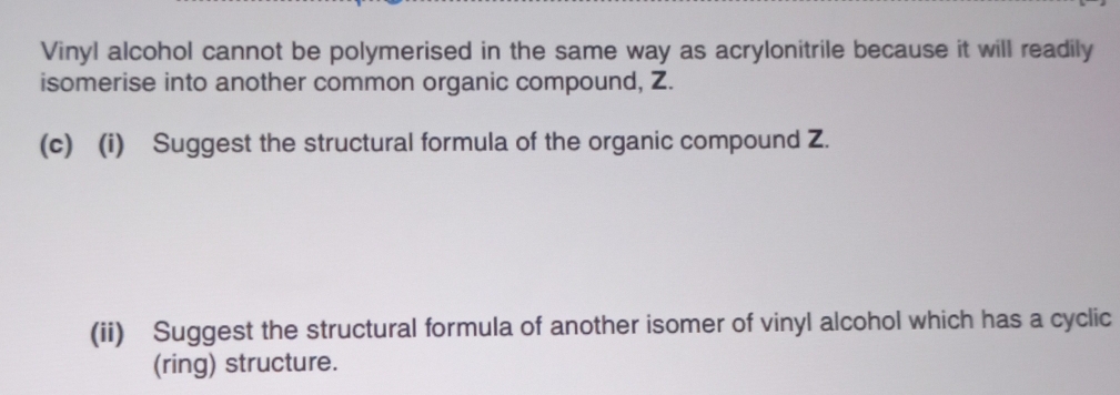 Vinyl alcohol cannot be polymerised in the same way as acrylonitrile because it will readily 
isomerise into another common organic compound, Z. 
(c) (i) Suggest the structural formula of the organic compound Z. 
(ii) Suggest the structural formula of another isomer of vinyl alcohol which has a cyclic 
(ring) structure.